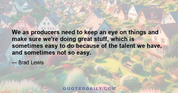 We as producers need to keep an eye on things and make sure we're doing great stuff, which is sometimes easy to do because of the talent we have, and sometimes not so easy.