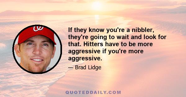 If they know you're a nibbler, they're going to wait and look for that. Hitters have to be more aggressive if you're more aggressive.