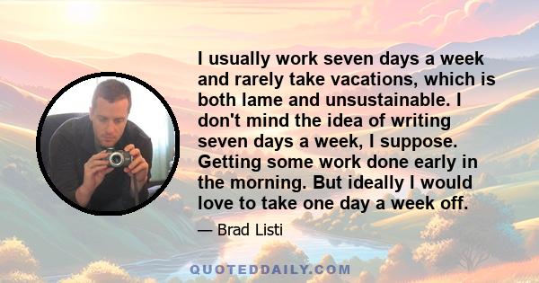 I usually work seven days a week and rarely take vacations, which is both lame and unsustainable. I don't mind the idea of writing seven days a week, I suppose. Getting some work done early in the morning. But ideally I 