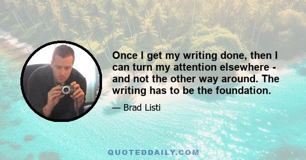 Once I get my writing done, then I can turn my attention elsewhere - and not the other way around. The writing has to be the foundation.