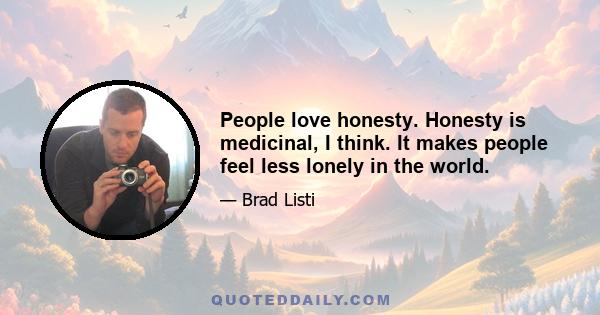 People love honesty. Honesty is medicinal, I think. It makes people feel less lonely in the world.