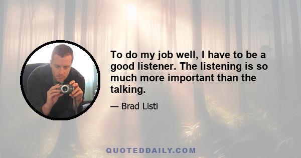 To do my job well, I have to be a good listener. The listening is so much more important than the talking.