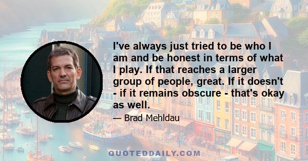 I've always just tried to be who I am and be honest in terms of what I play. If that reaches a larger group of people, great. If it doesn't - if it remains obscure - that's okay as well.