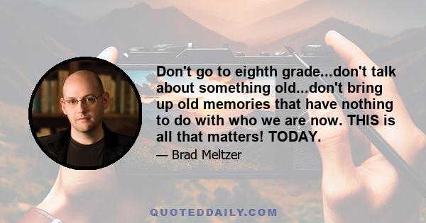 Don't go to eighth grade...don't talk about something old...don't bring up old memories that have nothing to do with who we are now. THIS is all that matters! TODAY.