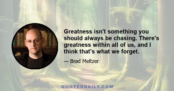 Greatness isn't something you should always be chasing. There's greatness within all of us, and I think that's what we forget.