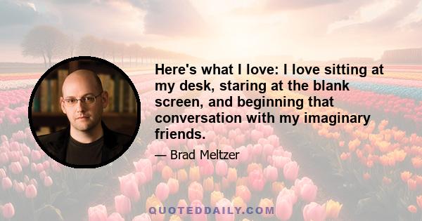 Here's what I love: I love sitting at my desk, staring at the blank screen, and beginning that conversation with my imaginary friends.