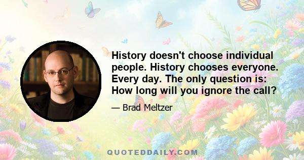 History doesn't choose individual people. History chooses everyone. Every day. The only question is: How long will you ignore the call?