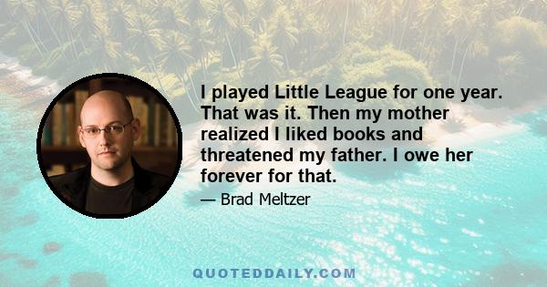 I played Little League for one year. That was it. Then my mother realized I liked books and threatened my father. I owe her forever for that.