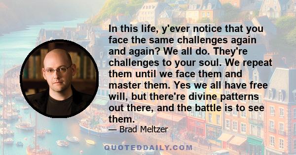 In this life, y'ever notice that you face the same challenges again and again? We all do. They're challenges to your soul. We repeat them until we face them and master them. Yes we all have free will, but there're