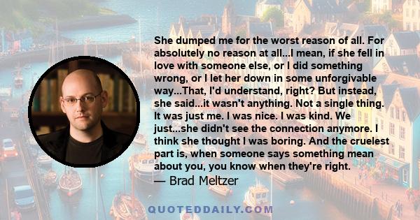 She dumped me for the worst reason of all. For absolutely no reason at all...I mean, if she fell in love with someone else, or I did something wrong, or I let her down in some unforgivable way...That, I'd understand,