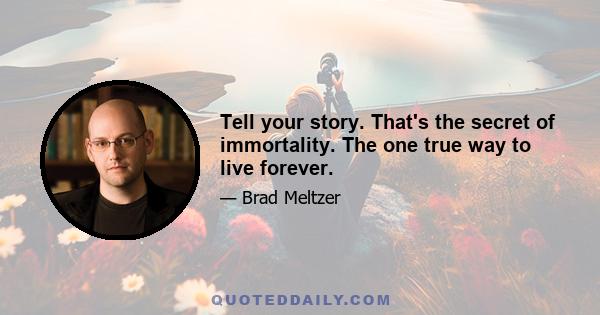 Tell your story. That's the secret of immortality. The one true way to live forever.