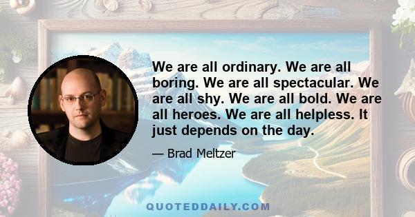 We are all ordinary. We are all boring. We are all spectacular. We are all shy. We are all bold. We are all heroes. We are all helpless. It just depends on the day.