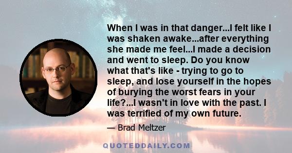 When I was in that danger...I felt like I was shaken awake...after everything she made me feel...I made a decision and went to sleep. Do you know what that's like - trying to go to sleep, and lose yourself in the hopes