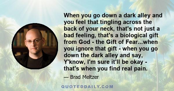 When you go down a dark alley and you feel that tingling across the back of your neck, that's not just a bad feeling, that's a biological gift from God - the Gift of Fear...when you ignore that gift - when you go down