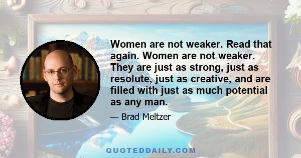 Women are not weaker. Read that again. Women are not weaker. They are just as strong, just as resolute, just as creative, and are filled with just as much potential as any man.