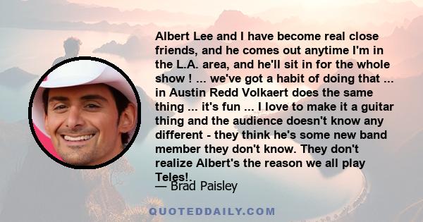 Albert Lee and I have become real close friends, and he comes out anytime I'm in the L.A. area, and he'll sit in for the whole show ! ... we've got a habit of doing that ... in Austin Redd Volkaert does the same thing