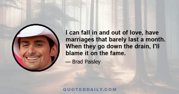 I can fall in and out of love, have marriages that barely last a month. When they go down the drain, I'll blame it on the fame.