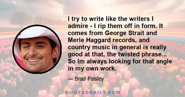 I try to write like the writers I admire - I rip them off in form. It comes from George Strait and Merle Haggard records, and country music in general is really good at that, the twisted phrase... So Im always looking