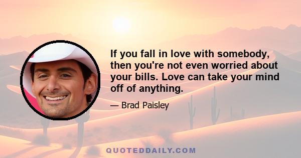 If you fall in love with somebody, then you're not even worried about your bills. Love can take your mind off of anything.