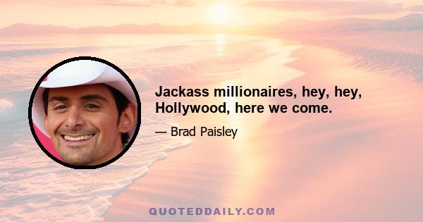 Jackass millionaires, hey, hey, Hollywood, here we come.