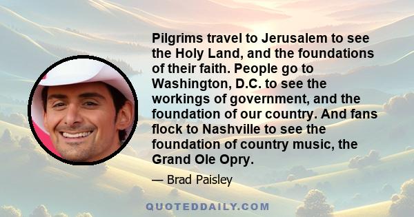 Pilgrims travel to Jerusalem to see the Holy Land, and the foundations of their faith. People go to Washington, D.C. to see the workings of government, and the foundation of our country. And fans flock to Nashville to