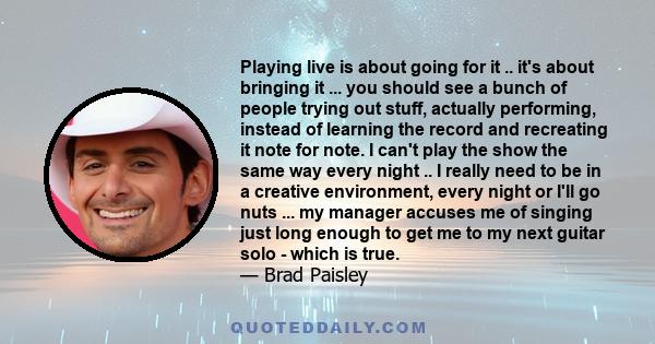 Playing live is about going for it .. it's about bringing it ... you should see a bunch of people trying out stuff, actually performing, instead of learning the record and recreating it note for note. I can't play the