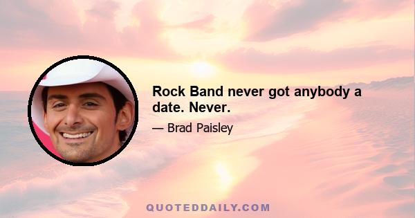 Rock Band never got anybody a date. Never.