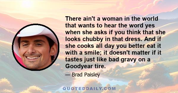 There ain't a woman in the world that wants to hear the word yes when she asks if you think that she looks chubby in that dress. And if she cooks all day you better eat it with a smile; it doesn't matter if it tastes