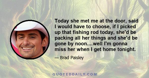 Today she met me at the door, said I would have to choose, if I picked up that fishing rod today, she'd be packing all her things and she'd be gone by noon....well I'm gonna miss her when I get home tonight.