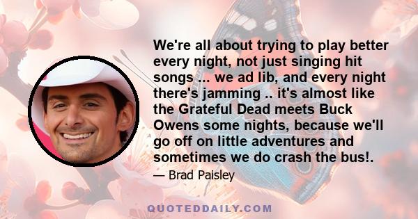 We're all about trying to play better every night, not just singing hit songs ... we ad lib, and every night there's jamming .. it's almost like the Grateful Dead meets Buck Owens some nights, because we'll go off on