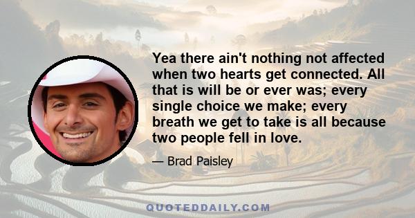 Yea there ain't nothing not affected when two hearts get connected. All that is will be or ever was; every single choice we make; every breath we get to take is all because two people fell in love.