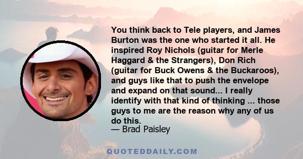 You think back to Tele players, and James Burton was the one who started it all. He inspired Roy Nichols (guitar for Merle Haggard & the Strangers), Don Rich (guitar for Buck Owens & the Buckaroos), and guys like that