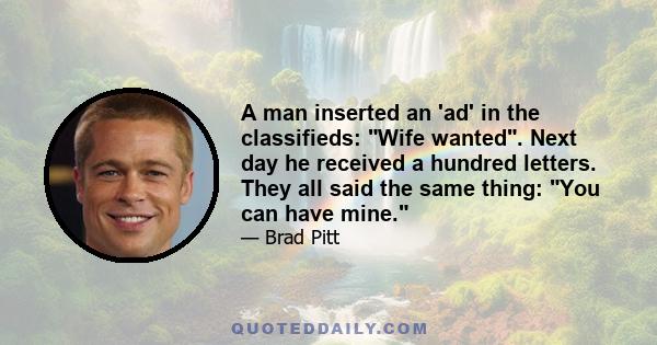 A man inserted an 'ad' in the classifieds: Wife wanted. Next day he received a hundred letters. They all said the same thing: You can have mine.