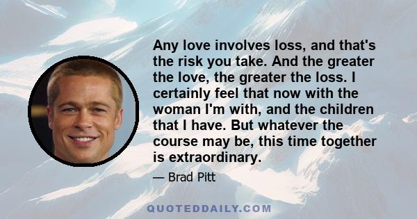 Any love involves loss, and that's the risk you take. And the greater the love, the greater the loss. I certainly feel that now with the woman I'm with, and the children that I have. But whatever the course may be, this 