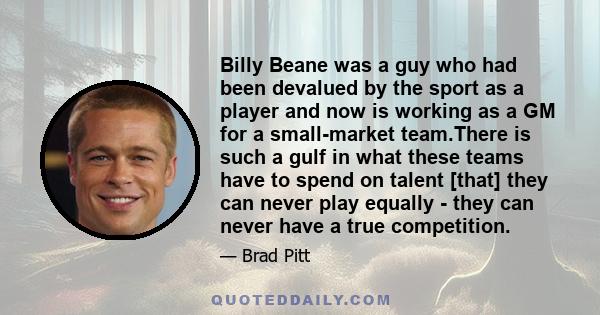 Billy Beane was a guy who had been devalued by the sport as a player and now is working as a GM for a small-market team.There is such a gulf in what these teams have to spend on talent [that] they can never play equally 