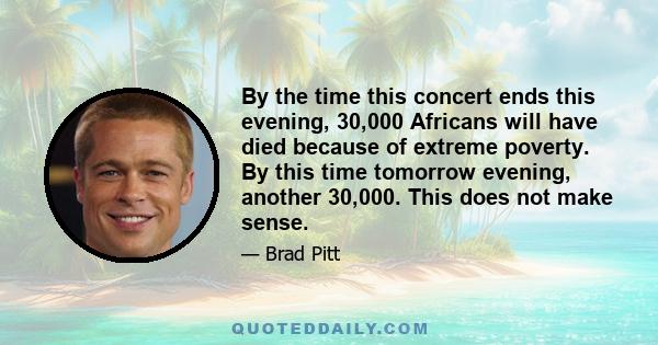 By the time this concert ends this evening, 30,000 Africans will have died because of extreme poverty. By this time tomorrow evening, another 30,000. This does not make sense.