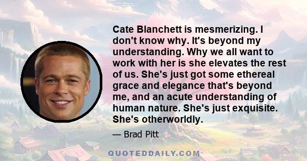 Cate Blanchett is mesmerizing. I don't know why. It's beyond my understanding. Why we all want to work with her is she elevates the rest of us. She's just got some ethereal grace and elegance that's beyond me, and an