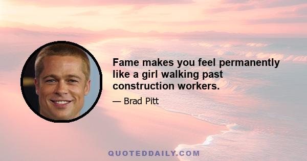 Fame makes you feel permanently like a girl walking past construction workers.