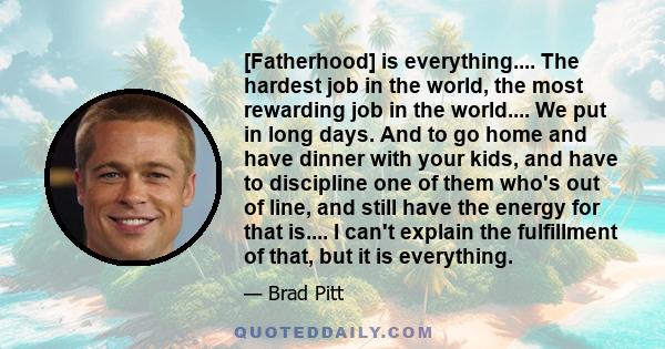 [Fatherhood] is everything.... The hardest job in the world, the most rewarding job in the world.... We put in long days. And to go home and have dinner with your kids, and have to discipline one of them who's out of