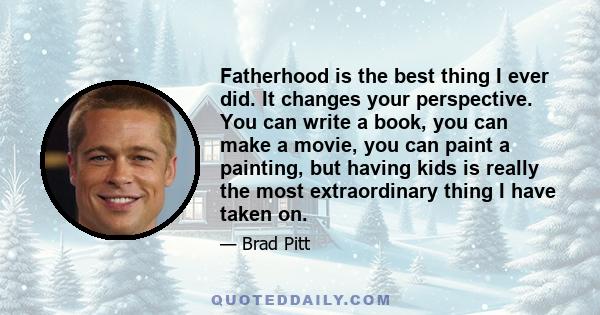 Fatherhood is the best thing I ever did. It changes your perspective. You can write a book, you can make a movie, you can paint a painting, but having kids is really the most extraordinary thing I have taken on.