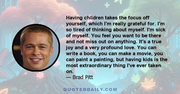 Having children takes the focus off yourself, which I'm really grateful for. I'm so tired of thinking about myself. I'm sick of myself. You feel you want to be there and not miss out on anything. It's a true joy and a