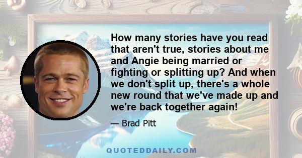 How many stories have you read that aren't true, stories about me and Angie being married or fighting or splitting up? And when we don't split up, there's a whole new round that we've made up and we're back together