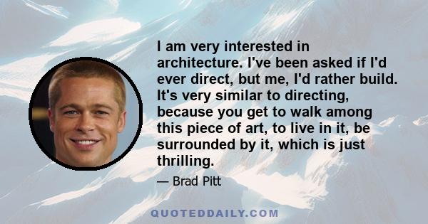 I am very interested in architecture. I've been asked if I'd ever direct, but me, I'd rather build. It's very similar to directing, because you get to walk among this piece of art, to live in it, be surrounded by it,