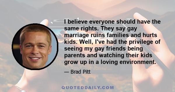 I believe everyone should have the same rights. They say gay marriage ruins families and hurts kids. Well, I've had the privilege of seeing my gay friends being parents and watching their kids grow up in a loving