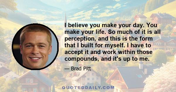 I believe you make your day. You make your life. So much of it is all perception, and this is the form that I built for myself. I have to accept it and work within those compounds, and it's up to me.