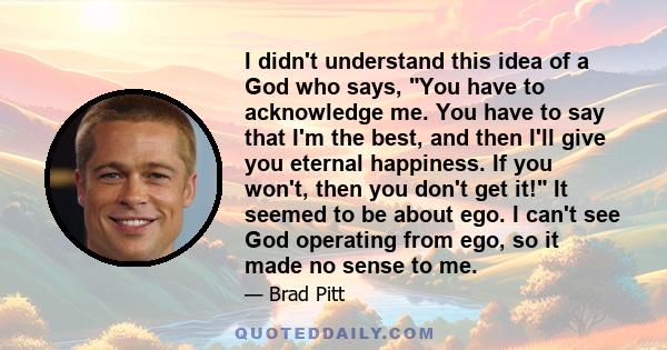 I didn't understand this idea of a God who says, You have to acknowledge me. You have to say that I'm the best, and then I'll give you eternal happiness. If you won't, then you don't get it! It seemed to be about ego. I 