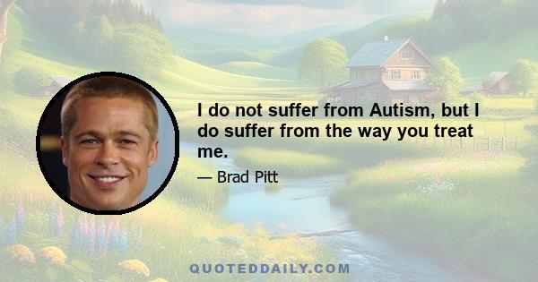 I do not suffer from Autism, but I do suffer from the way you treat me.