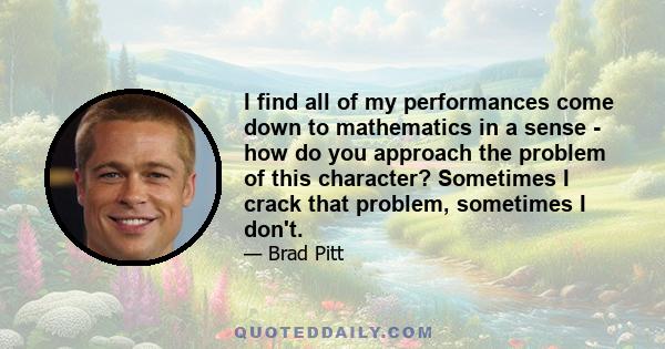 I find all of my performances come down to mathematics in a sense - how do you approach the problem of this character? Sometimes I crack that problem, sometimes I don't.