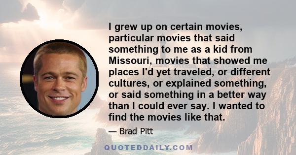 I grew up on certain movies, particular movies that said something to me as a kid from Missouri, movies that showed me places I'd yet traveled, or different cultures, or explained something, or said something in a