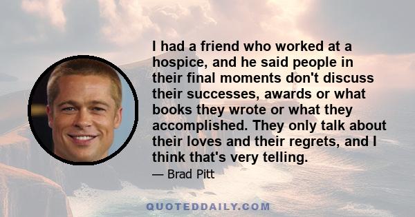 I had a friend who worked at a hospice, and he said people in their final moments don't discuss their successes, awards or what books they wrote or what they accomplished. They only talk about their loves and their